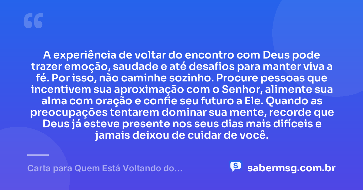 A experiência de voltar do encontro com Deus pode trazer emoção, saudade e até desafios para manter viva a fé. Por isso, não caminhe sozinho. Procure pessoas que incentivem sua aproximação com o Senhor, alimente sua alma com oração e confie seu futuro a Ele. Quando as preocupações tentarem dominar sua mente, recorde que Deus já esteve presente nos seus dias mais difíceis e jamais deixou de cuidar de você. — Carta para Quem Está Voltando do Encontro com Deus