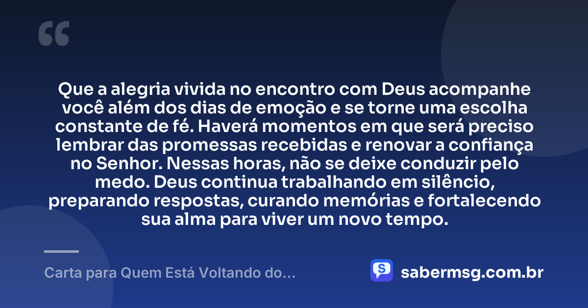 Que a alegria vivida no encontro com Deus acompanhe você além dos dias de emoção e se torne uma escolha constante de fé. Haverá momentos em que será preciso lembrar das promessas recebidas e renovar a confiança no Senhor. Nessas horas, não se deixe conduzir pelo medo. Deus continua trabalhando em silêncio, preparando respostas, curando memórias e fortalecendo sua alma para viver um novo tempo. — Carta para Quem Está Voltando do Encontro com Deus