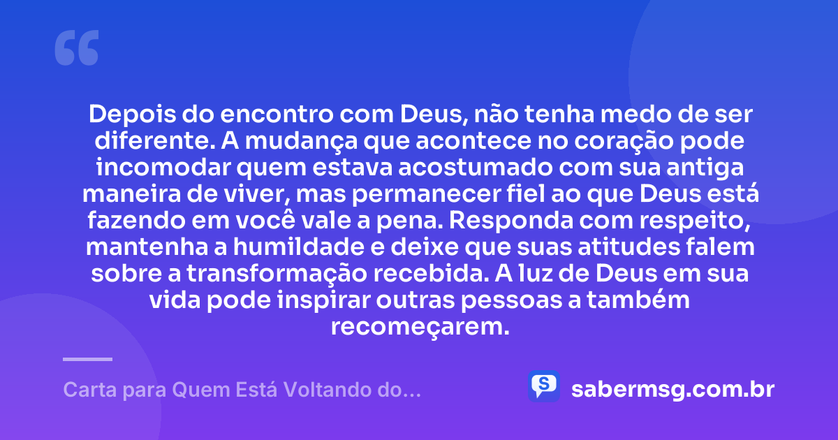 Depois do encontro com Deus, não tenha medo de ser diferente. A mudança que acontece no coração pode incomodar quem estava acostumado com sua antiga maneira de viver, mas permanecer fiel ao que Deus está fazendo em você vale a pena. Responda com respeito, mantenha a humildade e deixe que suas atitudes falem sobre a transformação recebida. A luz de Deus em sua vida pode inspirar outras pessoas a também recomeçarem. — Carta para Quem Está Voltando do Encontro com Deus