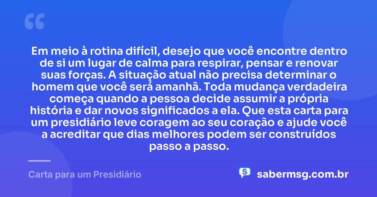 Em meio à rotina difícil, desejo que você encontre dentro de si um lugar de calma para respirar, pensar e renovar suas forças. A situação atual não precisa determinar o homem que você será amanhã. Toda mudança verdadeira começa quando a pessoa decide assumir a própria história e dar novos significados a ela. Que esta carta para um presidiário leve coragem ao seu coração e ajude você a acreditar que dias melhores podem ser construídos passo a passo. — Carta para um Presidiário