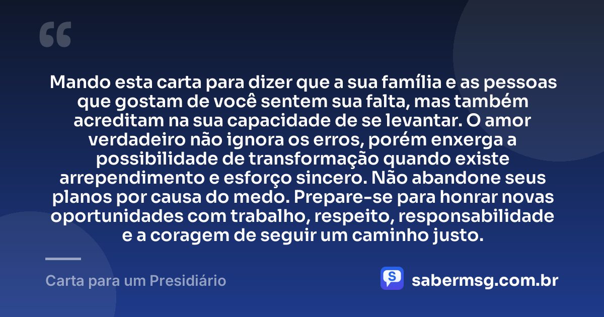 Mando esta carta para dizer que a sua família e as pessoas que gostam de você sentem sua falta, mas também acreditam na sua capacidade de se levantar. O amor verdadeiro não ignora os erros, porém enxerga a possibilidade de transformação quando existe arrependimento e esforço sincero. Não abandone seus planos por causa do medo. Prepare-se para honrar novas oportunidades com trabalho, respeito, responsabilidade e a coragem de seguir um caminho justo. — Carta para um Presidiário