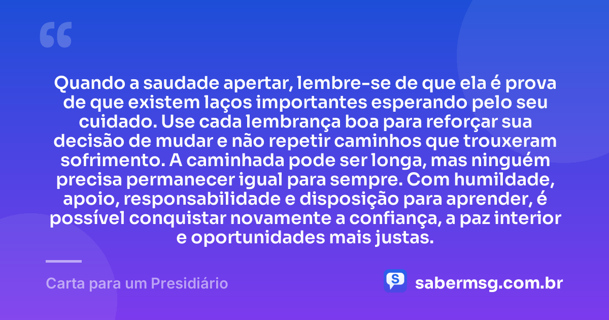 Quando a saudade apertar, lembre-se de que ela é prova de que existem laços importantes esperando pelo seu cuidado. Use cada lembrança boa para reforçar sua decisão de mudar e não repetir caminhos que trouxeram sofrimento. A caminhada pode ser longa, mas ninguém precisa permanecer igual para sempre. Com humildade, apoio, responsabilidade e disposição para aprender, é possível conquistar novamente a confiança, a paz interior e oportunidades mais justas. — Carta para um Presidiário