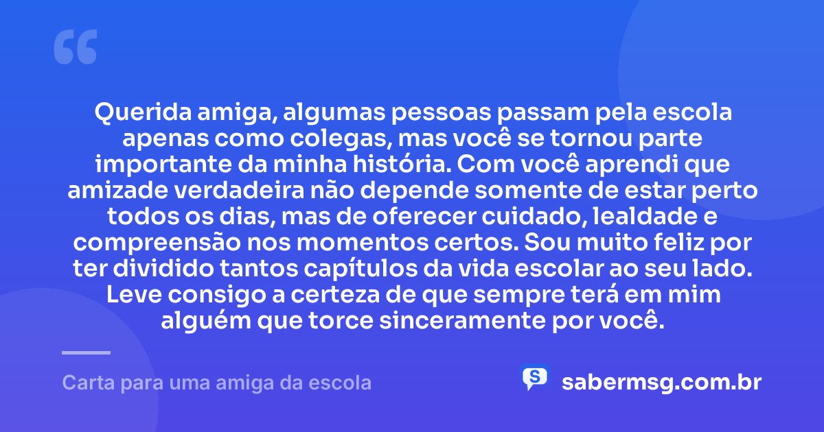 Querida amiga, algumas pessoas passam pela escola apenas como colegas, mas você se tornou parte importante da minha história. Com você aprendi que amizade verdadeira não depende somente de estar perto todos os dias, mas de oferecer cuidado, lealdade e compreensão nos momentos certos. Sou muito feliz por ter dividido tantos capítulos da vida escolar ao seu lado. Leve consigo a certeza de que sempre terá em mim alguém que torce sinceramente por você. — Carta para uma amiga da escola