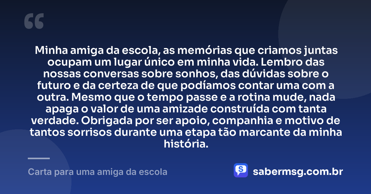 Minha amiga da escola, as memórias que criamos juntas ocupam um lugar único em minha vida. Lembro das nossas conversas sobre sonhos, das dúvidas sobre o futuro e da certeza de que podíamos contar uma com a outra. Mesmo que o tempo passe e a rotina mude, nada apaga o valor de uma amizade construída com tanta verdade. Obrigada por ser apoio, companhia e motivo de tantos sorrisos durante uma etapa tão marcante da minha história. — Carta para uma amiga da escola
