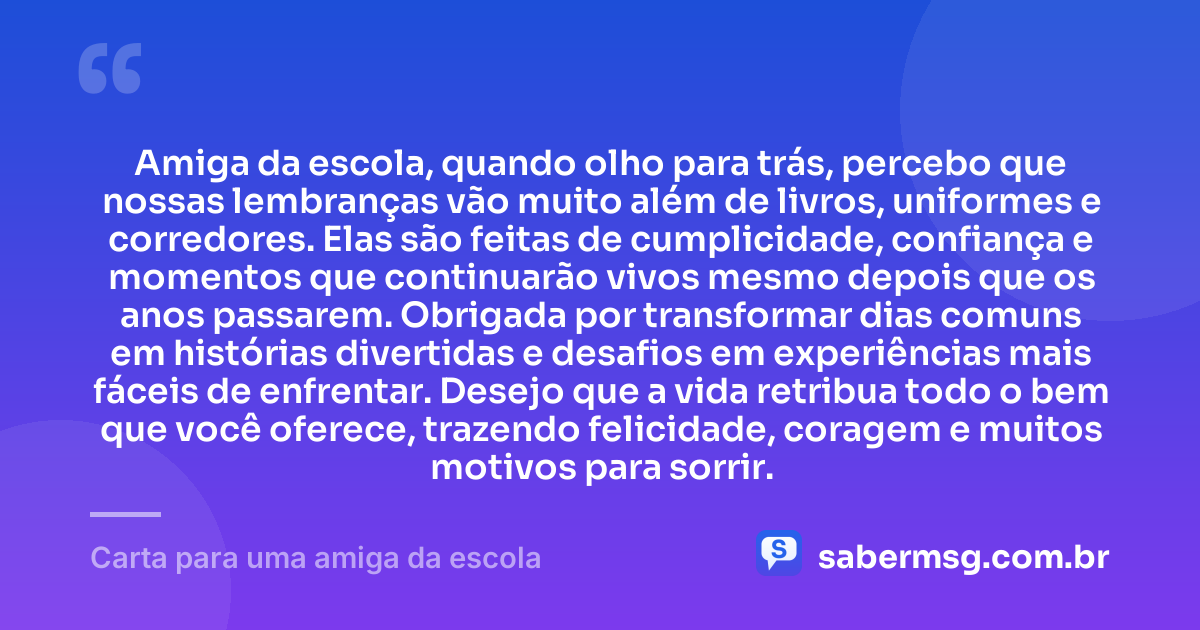 Amiga da escola, quando olho para trás, percebo que nossas lembranças vão muito além de livros, uniformes e corredores. Elas são feitas de cumplicidade, confiança e momentos que continuarão vivos mesmo depois que os anos passarem. Obrigada por transformar dias comuns em histórias divertidas e desafios em experiências mais fáceis de enfrentar. Desejo que a vida retribua todo o bem que você oferece, trazendo felicidade, coragem e muitos motivos para sorrir. — Carta para uma amiga da escola
