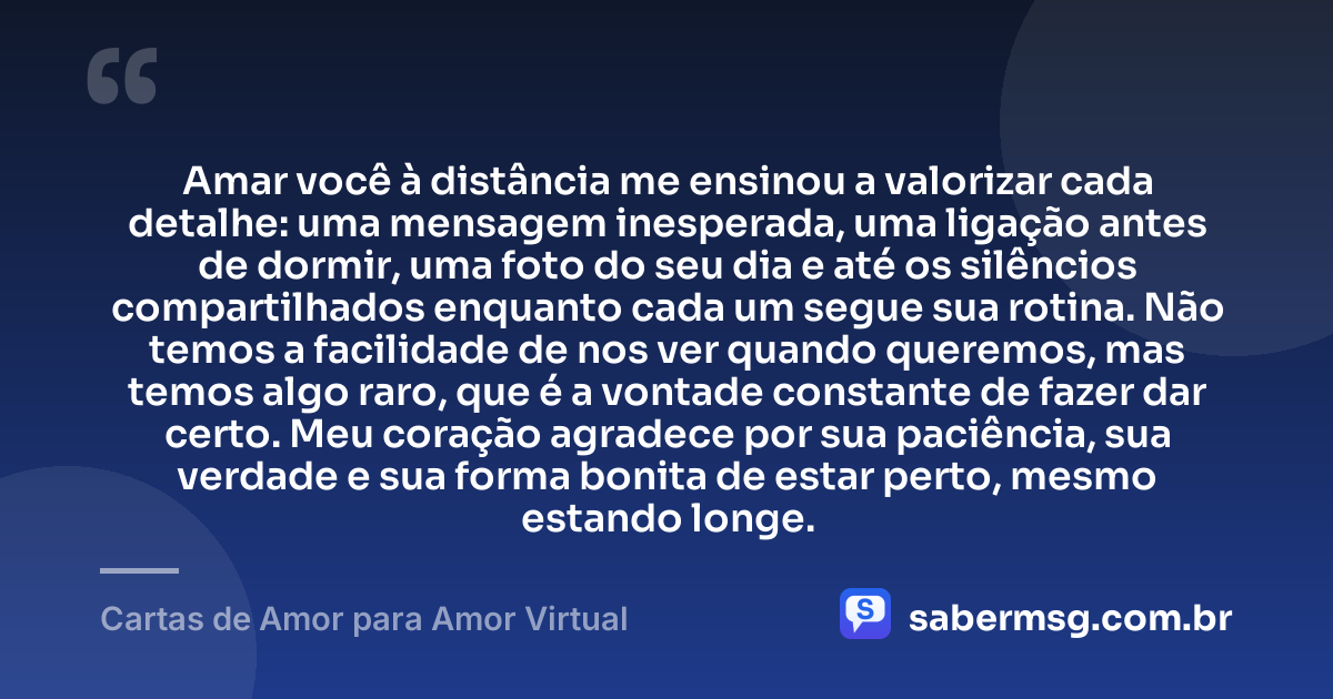 Amar você à distância me ensinou a valorizar cada detalhe: uma mensagem inesperada, uma ligação antes de dormir, uma foto do seu dia e até os silêncios compartilhados enquanto cada um segue sua rotina. Não temos a facilidade de nos ver quando queremos, mas temos algo raro, que é a vontade constante de fazer dar certo. Meu coração agradece por sua paciência, sua verdade e sua forma bonita de estar perto, mesmo estando longe. — Cartas de Amor para Amor Virtual