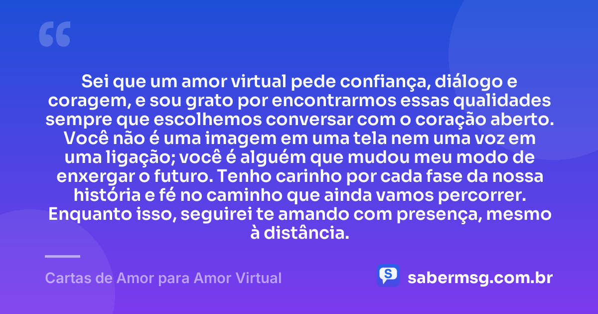 Sei que um amor virtual pede confiança, diálogo e coragem, e sou grato por encontrarmos essas qualidades sempre que escolhemos conversar com o coração aberto. Você não é uma imagem em uma tela nem uma voz em uma ligação; você é alguém que mudou meu modo de enxergar o futuro. Tenho carinho por cada fase da nossa história e fé no caminho que ainda vamos percorrer. Enquanto isso, seguirei te amando com presença, mesmo à distância. — Cartas de Amor para Amor Virtual