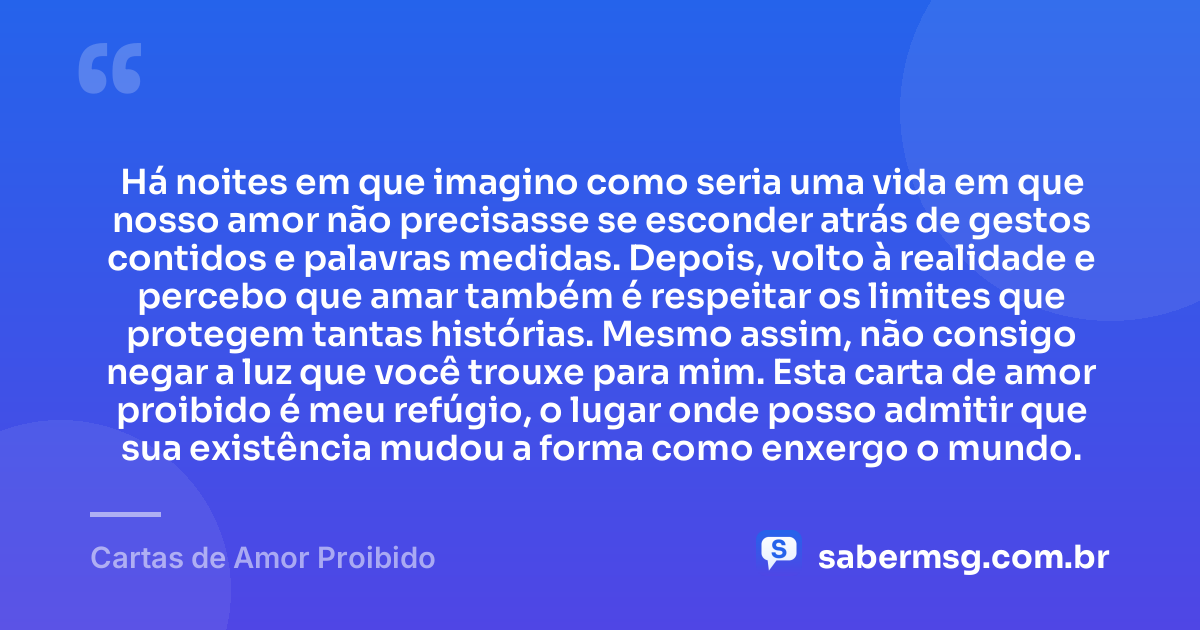 Há noites em que imagino como seria uma vida em que nosso amor não precisasse se esconder atrás de gestos contidos e palavras medidas. Depois, volto à realidade e percebo que amar também é respeitar os limites que protegem tantas histórias. Mesmo assim, não consigo negar a luz que você trouxe para mim. Esta carta de amor proibido é meu refúgio, o lugar onde posso admitir que sua existência mudou a forma como enxergo o mundo. — Cartas de Amor Proibido