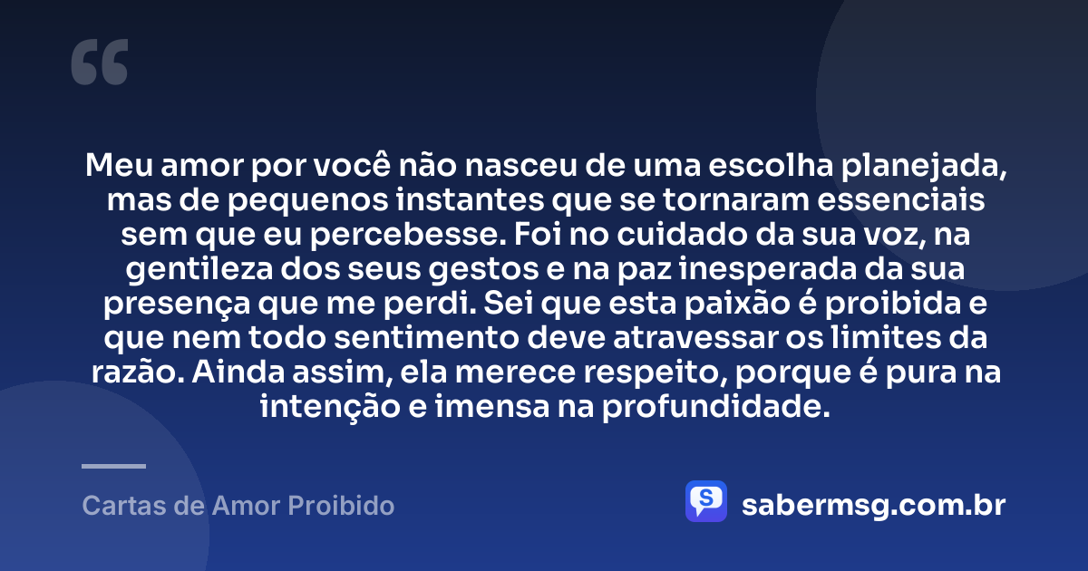 Meu amor por você não nasceu de uma escolha planejada, mas de pequenos instantes que se tornaram essenciais sem que eu percebesse. Foi no cuidado da sua voz, na gentileza dos seus gestos e na paz inesperada da sua presença que me perdi. Sei que esta paixão é proibida e que nem todo sentimento deve atravessar os limites da razão. Ainda assim, ela merece respeito, porque é pura na intenção e imensa na profundidade. — Cartas de Amor Proibido