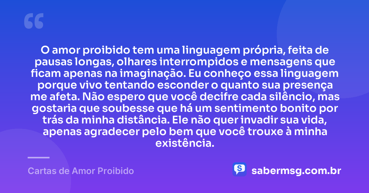 O amor proibido tem uma linguagem própria, feita de pausas longas, olhares interrompidos e mensagens que ficam apenas na imaginação. Eu conheço essa linguagem porque vivo tentando esconder o quanto sua presença me afeta. Não espero que você decifre cada silêncio, mas gostaria que soubesse que há um sentimento bonito por trás da minha distância. Ele não quer invadir sua vida, apenas agradecer pelo bem que você trouxe à minha existência. — Cartas de Amor Proibido