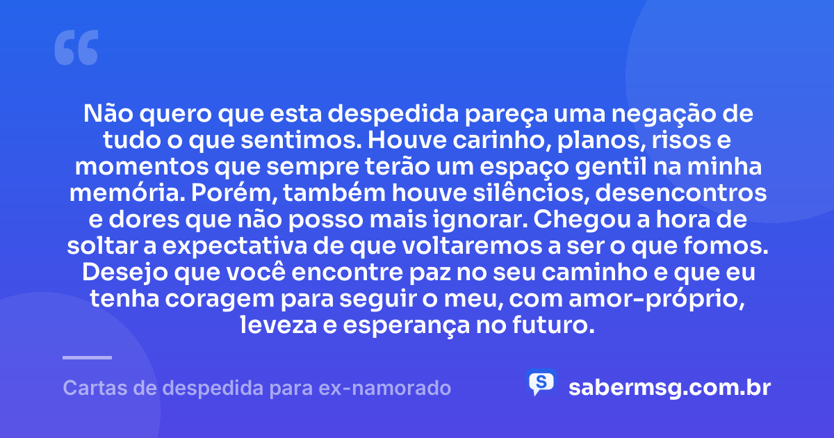 Não quero que esta despedida pareça uma negação de tudo o que sentimos. Houve carinho, planos, risos e momentos que sempre terão um espaço gentil na minha memória. Porém, também houve silêncios, desencontros e dores que não posso mais ignorar. Chegou a hora de soltar a expectativa de que voltaremos a ser o que fomos. Desejo que você encontre paz no seu caminho e que eu tenha coragem para seguir o meu, com amor-próprio, leveza e esperança no futuro. — Cartas de despedida para ex-namorado