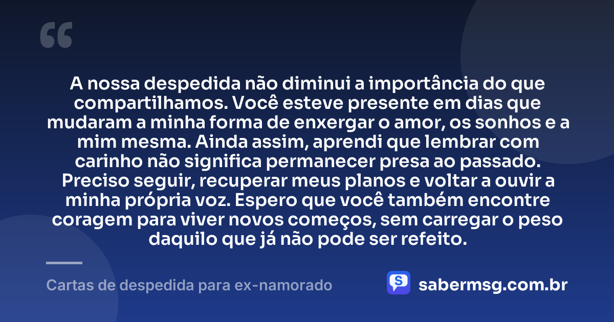 A nossa despedida não diminui a importância do que compartilhamos. Você esteve presente em dias que mudaram a minha forma de enxergar o amor, os sonhos e a mim mesma. Ainda assim, aprendi que lembrar com carinho não significa permanecer presa ao passado. Preciso seguir, recuperar meus planos e voltar a ouvir a minha própria voz. Espero que você também encontre coragem para viver novos começos, sem carregar o peso daquilo que já não pode ser refeito. — Cartas de despedida para ex-namorado