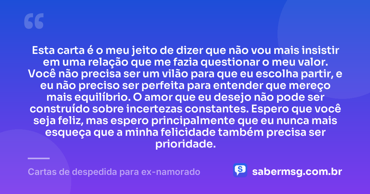 Esta carta é o meu jeito de dizer que não vou mais insistir em uma relação que me fazia questionar o meu valor. Você não precisa ser um vilão para que eu escolha partir, e eu não preciso ser perfeita para entender que mereço mais equilíbrio. O amor que eu desejo não pode ser construído sobre incertezas constantes. Espero que você seja feliz, mas espero principalmente que eu nunca mais esqueça que a minha felicidade também precisa ser prioridade. — Cartas de despedida para ex-namorado
