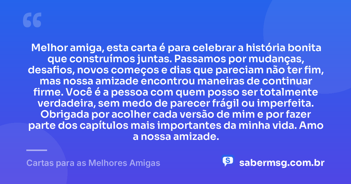 Melhor amiga, esta carta é para celebrar a história bonita que construímos juntas. Passamos por mudanças, desafios, novos começos e dias que pareciam não ter fim, mas nossa amizade encontrou maneiras de continuar firme. Você é a pessoa com quem posso ser totalmente verdadeira, sem medo de parecer frágil ou imperfeita. Obrigada por acolher cada versão de mim e por fazer parte dos capítulos mais importantes da minha vida. Amo a nossa amizade. — Cartas para as Melhores Amigas