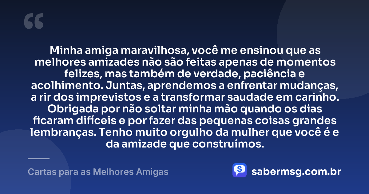 Minha amiga maravilhosa, você me ensinou que as melhores amizades não são feitas apenas de momentos felizes, mas também de verdade, paciência e acolhimento. Juntas, aprendemos a enfrentar mudanças, a rir dos imprevistos e a transformar saudade em carinho. Obrigada por não soltar minha mão quando os dias ficaram difíceis e por fazer das pequenas coisas grandes lembranças. Tenho muito orgulho da mulher que você é e da amizade que construímos. — Cartas para as Melhores Amigas