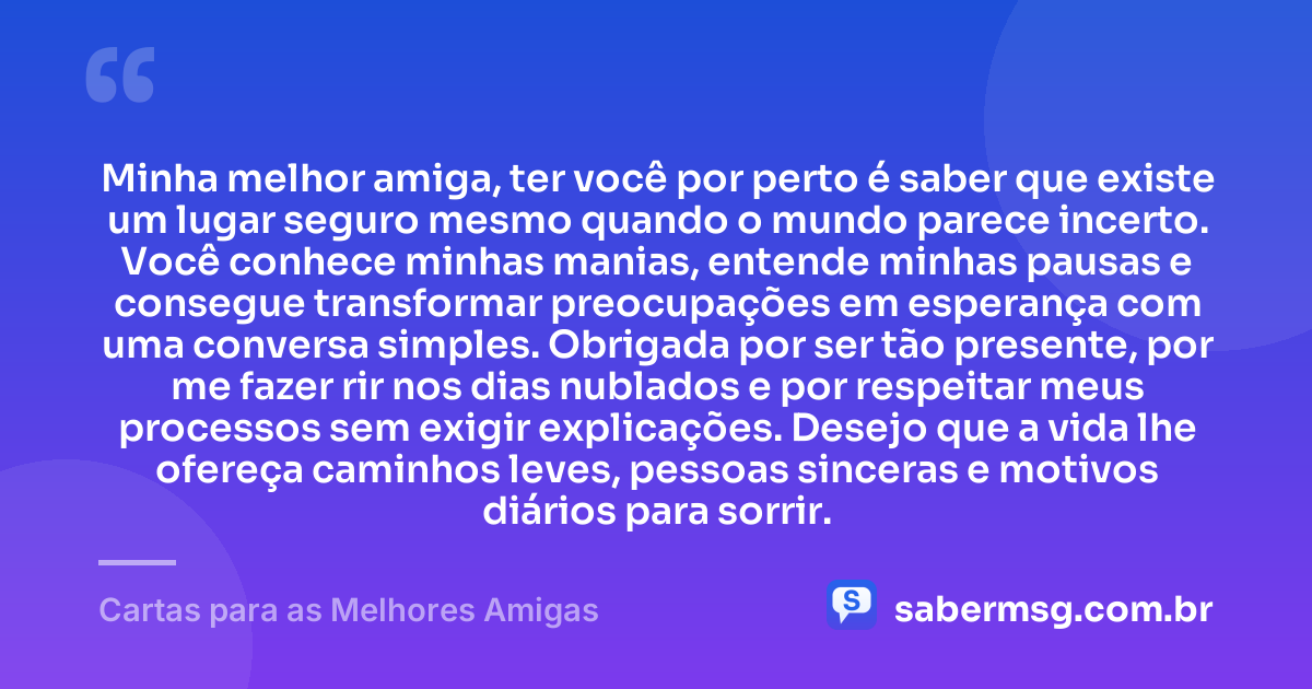 Minha melhor amiga, ter você por perto é saber que existe um lugar seguro mesmo quando o mundo parece incerto. Você conhece minhas manias, entende minhas pausas e consegue transformar preocupações em esperança com uma conversa simples. Obrigada por ser tão presente, por me fazer rir nos dias nublados e por respeitar meus processos sem exigir explicações. Desejo que a vida lhe ofereça caminhos leves, pessoas sinceras e motivos diários para sorrir. — Cartas para as Melhores Amigas