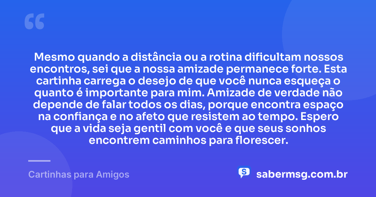 Mesmo quando a distância ou a rotina dificultam nossos encontros, sei que a nossa amizade permanece forte. Esta cartinha carrega o desejo de que você nunca esqueça o quanto é importante para mim. Amizade de verdade não depende de falar todos os dias, porque encontra espaço na confiança e no afeto que resistem ao tempo. Espero que a vida seja gentil com você e que seus sonhos encontrem caminhos para florescer. — Cartinhas para Amigos