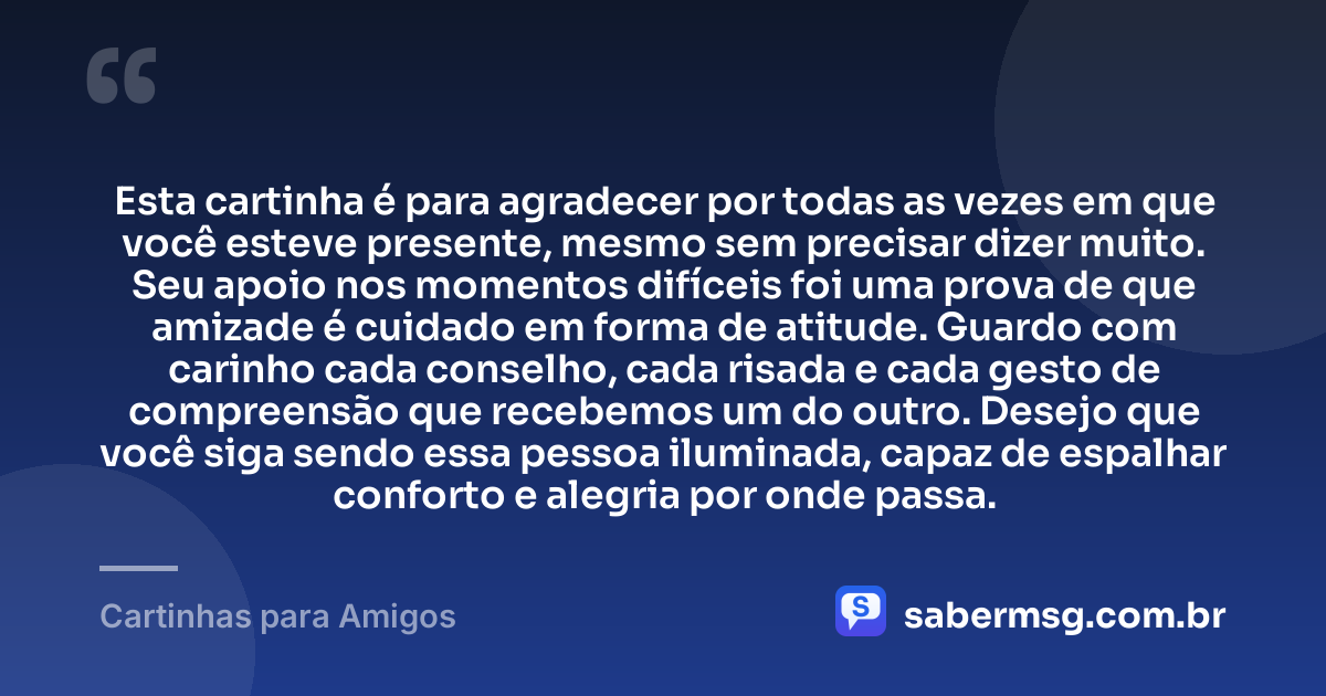 Esta cartinha é para agradecer por todas as vezes em que você esteve presente, mesmo sem precisar dizer muito. Seu apoio nos momentos difíceis foi uma prova de que amizade é cuidado em forma de atitude. Guardo com carinho cada conselho, cada risada e cada gesto de compreensão que recebemos um do outro. Desejo que você siga sendo essa pessoa iluminada, capaz de espalhar conforto e alegria por onde passa. — Cartinhas para Amigos