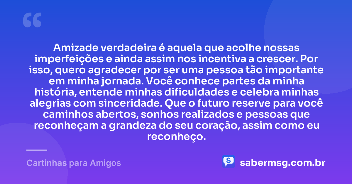 Amizade verdadeira é aquela que acolhe nossas imperfeições e ainda assim nos incentiva a crescer. Por isso, quero agradecer por ser uma pessoa tão importante em minha jornada. Você conhece partes da minha história, entende minhas dificuldades e celebra minhas alegrias com sinceridade. Que o futuro reserve para você caminhos abertos, sonhos realizados e pessoas que reconheçam a grandeza do seu coração, assim como eu reconheço. — Cartinhas para Amigos