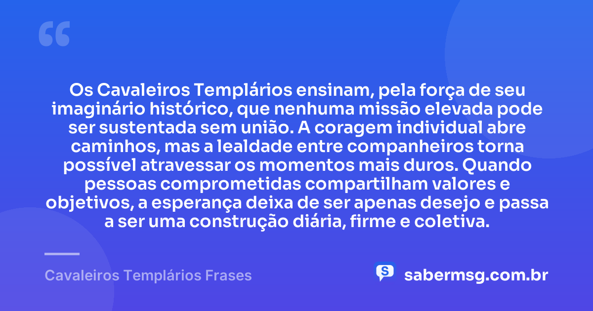 Os Cavaleiros Templários ensinam, pela força de seu imaginário histórico, que nenhuma missão elevada pode ser sustentada sem união. A coragem individual abre caminhos, mas a lealdade entre companheiros torna possível atravessar os momentos mais duros. Quando pessoas comprometidas compartilham valores e objetivos, a esperança deixa de ser apenas desejo e passa a ser uma construção diária, firme e coletiva. — Cavaleiros Templários Frases