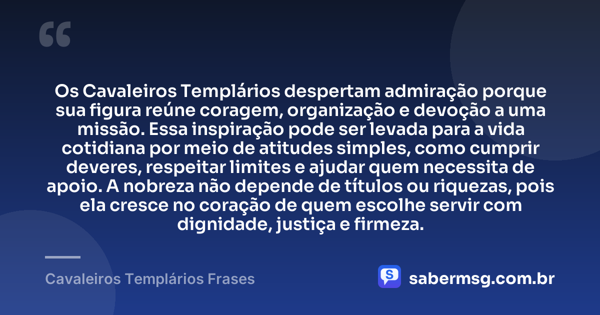 Os Cavaleiros Templários despertam admiração porque sua figura reúne coragem, organização e devoção a uma missão. Essa inspiração pode ser levada para a vida cotidiana por meio de atitudes simples, como cumprir deveres, respeitar limites e ajudar quem necessita de apoio. A nobreza não depende de títulos ou riquezas, pois ela cresce no coração de quem escolhe servir com dignidade, justiça e firmeza. — Cavaleiros Templários Frases