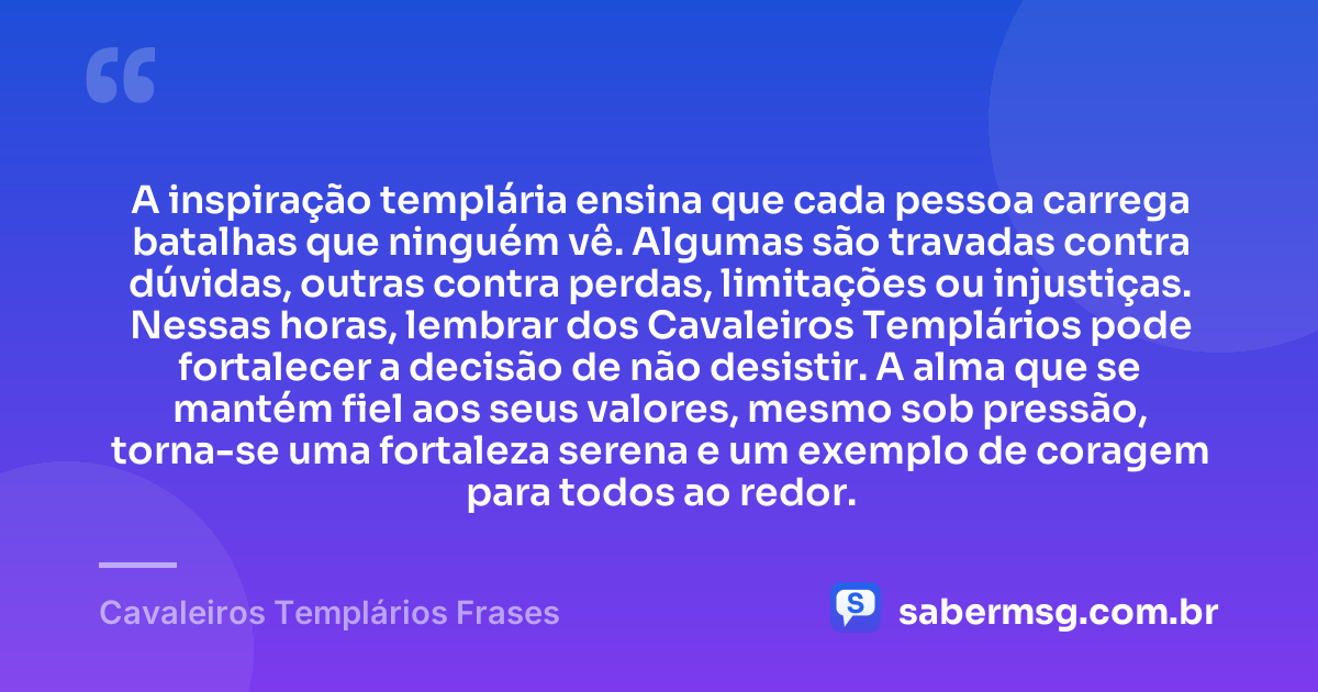 A inspiração templária ensina que cada pessoa carrega batalhas que ninguém vê. Algumas são travadas contra dúvidas, outras contra perdas, limitações ou injustiças. Nessas horas, lembrar dos Cavaleiros Templários pode fortalecer a decisão de não desistir. A alma que se mantém fiel aos seus valores, mesmo sob pressão, torna-se uma fortaleza serena e um exemplo de coragem para todos ao redor. — Cavaleiros Templários Frases