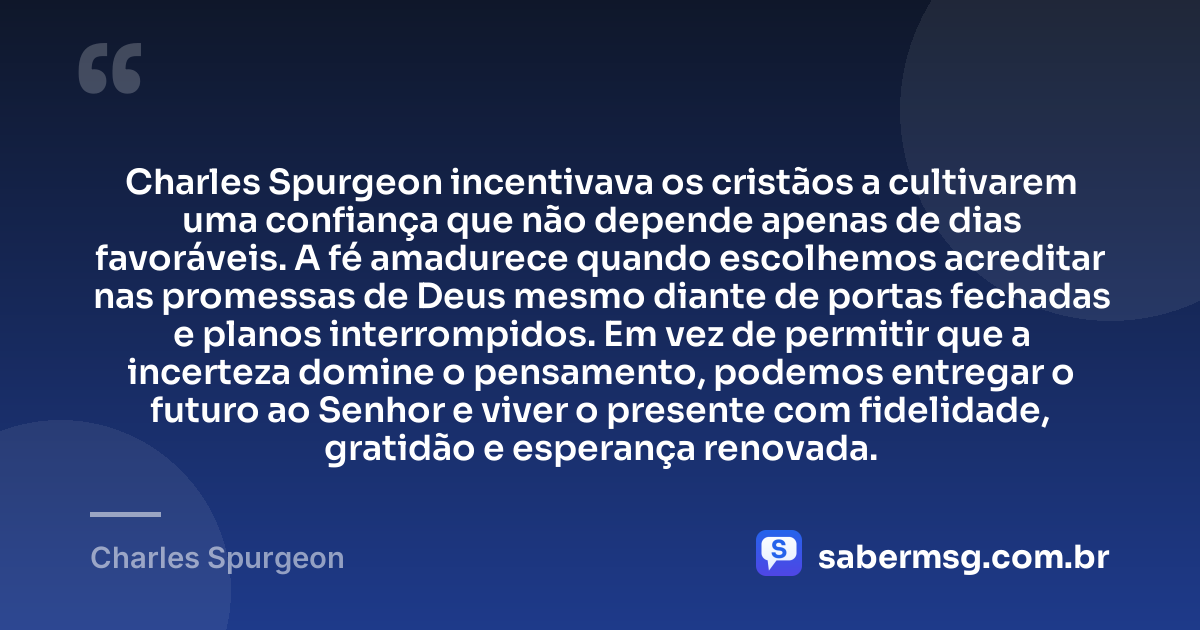 Charles Spurgeon incentivava os cristãos a cultivarem uma confiança que não depende apenas de dias favoráveis. A fé amadurece quando escolhemos acreditar nas promessas de Deus mesmo diante de portas fechadas e planos interrompidos. Em vez de permitir que a incerteza domine o pensamento, podemos entregar o futuro ao Senhor e viver o presente com fidelidade, gratidão e esperança renovada. — Charles Spurgeon