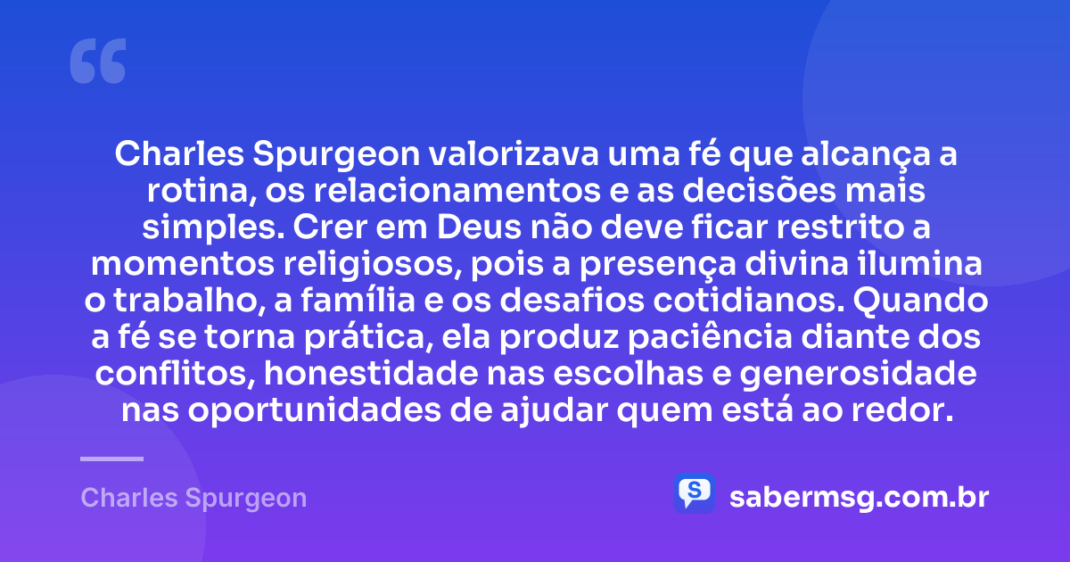 Charles Spurgeon valorizava uma fé que alcança a rotina, os relacionamentos e as decisões mais simples. Crer em Deus não deve ficar restrito a momentos religiosos, pois a presença divina ilumina o trabalho, a família e os desafios cotidianos. Quando a fé se torna prática, ela produz paciência diante dos conflitos, honestidade nas escolhas e generosidade nas oportunidades de ajudar quem está ao redor. — Charles Spurgeon