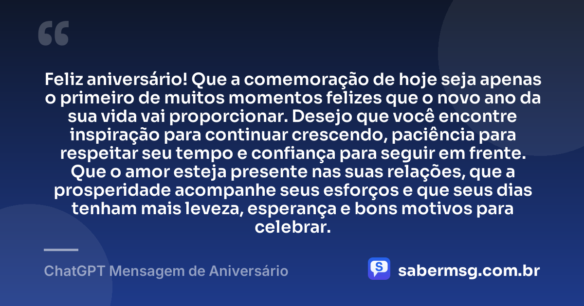 Feliz aniversário! Que a comemoração de hoje seja apenas o primeiro de muitos momentos felizes que o novo ano da sua vida vai proporcionar. Desejo que você encontre inspiração para continuar crescendo, paciência para respeitar seu tempo e confiança para seguir em frente. Que o amor esteja presente nas suas relações, que a prosperidade acompanhe seus esforços e que seus dias tenham mais leveza, esperança e bons motivos para celebrar. — ChatGPT Mensagem de Aniversário