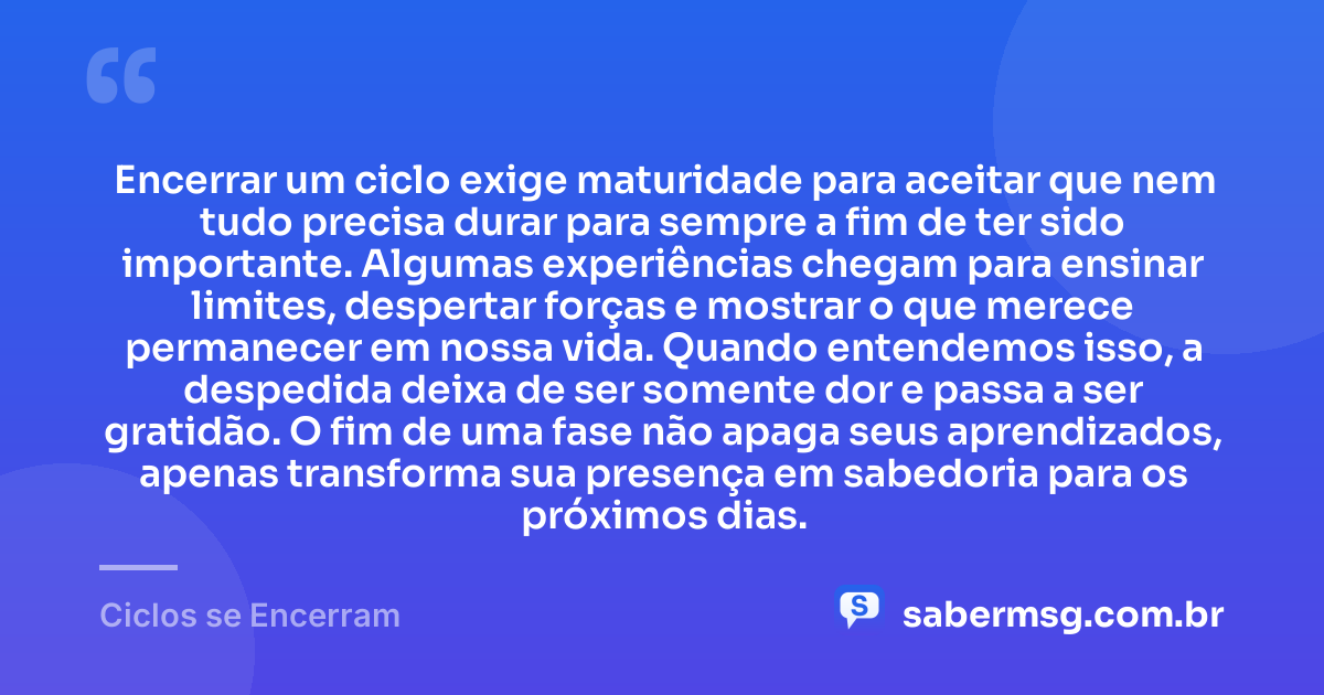Encerrar um ciclo exige maturidade para aceitar que nem tudo precisa durar para sempre a fim de ter sido importante. Algumas experiências chegam para ensinar limites, despertar forças e mostrar o que merece permanecer em nossa vida. Quando entendemos isso, a despedida deixa de ser somente dor e passa a ser gratidão. O fim de uma fase não apaga seus aprendizados, apenas transforma sua presença em sabedoria para os próximos dias. — Ciclos se Encerram