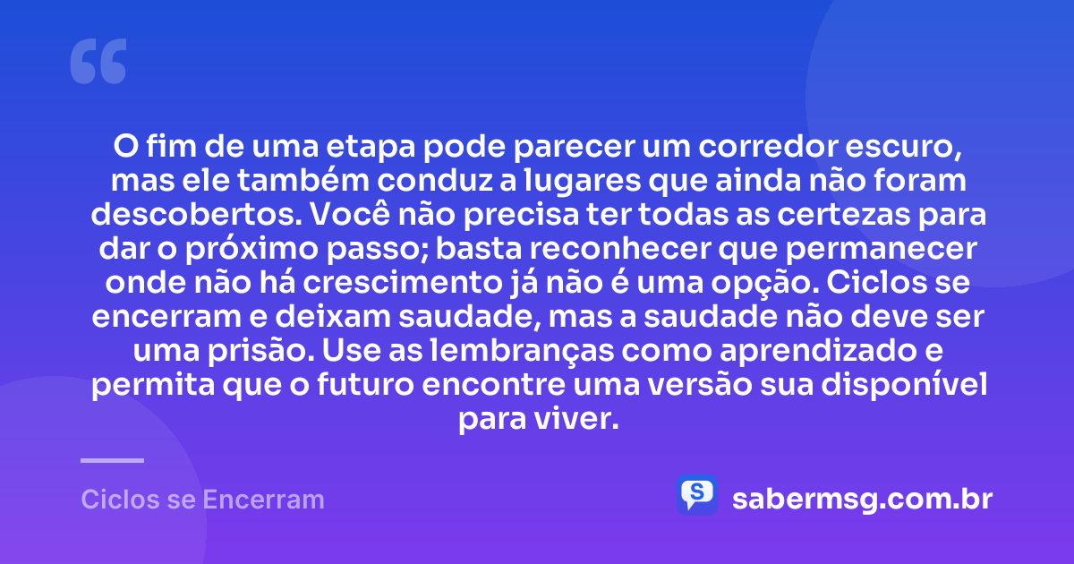 O fim de uma etapa pode parecer um corredor escuro, mas ele também conduz a lugares que ainda não foram descobertos. Você não precisa ter todas as certezas para dar o próximo passo; basta reconhecer que permanecer onde não há crescimento já não é uma opção. Ciclos se encerram e deixam saudade, mas a saudade não deve ser uma prisão. Use as lembranças como aprendizado e permita que o futuro encontre uma versão sua disponível para viver. — Ciclos se Encerram
