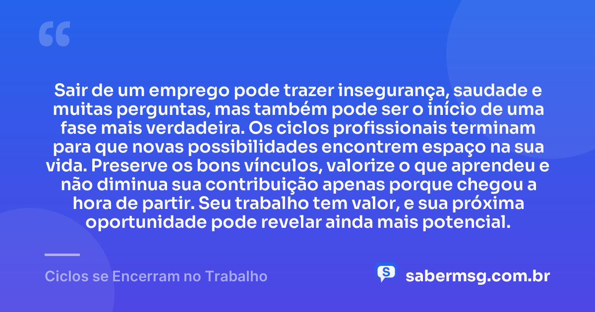 Sair de um emprego pode trazer insegurança, saudade e muitas perguntas, mas também pode ser o início de uma fase mais verdadeira. Os ciclos profissionais terminam para que novas possibilidades encontrem espaço na sua vida. Preserve os bons vínculos, valorize o que aprendeu e não diminua sua contribuição apenas porque chegou a hora de partir. Seu trabalho tem valor, e sua próxima oportunidade pode revelar ainda mais potencial. — Ciclos se Encerram no Trabalho