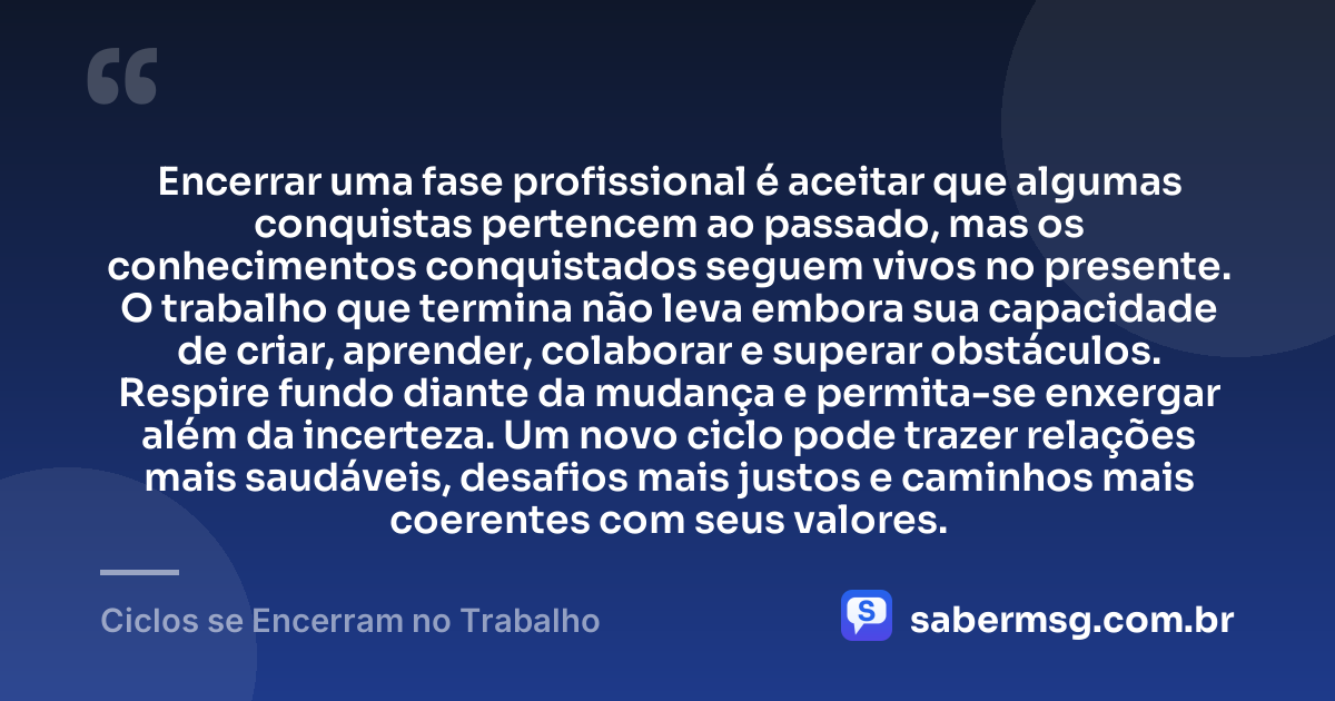 Encerrar uma fase profissional é aceitar que algumas conquistas pertencem ao passado, mas os conhecimentos conquistados seguem vivos no presente. O trabalho que termina não leva embora sua capacidade de criar, aprender, colaborar e superar obstáculos. Respire fundo diante da mudança e permita-se enxergar além da incerteza. Um novo ciclo pode trazer relações mais saudáveis, desafios mais justos e caminhos mais coerentes com seus valores. — Ciclos se Encerram no Trabalho