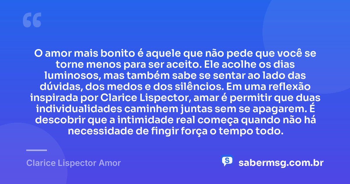 O amor mais bonito é aquele que não pede que você se torne menos para ser aceito. Ele acolhe os dias luminosos, mas também sabe se sentar ao lado das dúvidas, dos medos e dos silêncios. Em uma reflexão inspirada por Clarice Lispector, amar é permitir que duas individualidades caminhem juntas sem se apagarem. É descobrir que a intimidade real começa quando não há necessidade de fingir força o tempo todo. — Clarice Lispector Amor