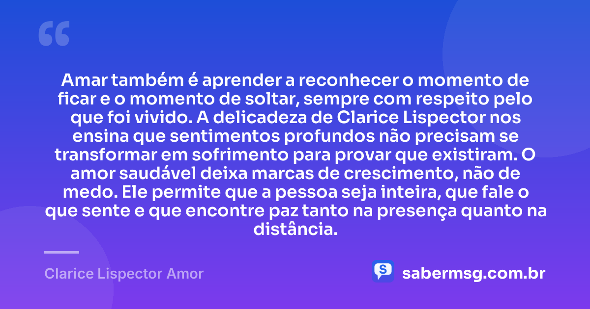 Amar também é aprender a reconhecer o momento de ficar e o momento de soltar, sempre com respeito pelo que foi vivido. A delicadeza de Clarice Lispector nos ensina que sentimentos profundos não precisam se transformar em sofrimento para provar que existiram. O amor saudável deixa marcas de crescimento, não de medo. Ele permite que a pessoa seja inteira, que fale o que sente e que encontre paz tanto na presença quanto na distância. — Clarice Lispector Amor