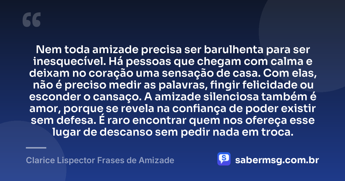 Nem toda amizade precisa ser barulhenta para ser inesquecível. Há pessoas que chegam com calma e deixam no coração uma sensação de casa. Com elas, não é preciso medir as palavras, fingir felicidade ou esconder o cansaço. A amizade silenciosa também é amor, porque se revela na confiança de poder existir sem defesa. É raro encontrar quem nos ofereça esse lugar de descanso sem pedir nada em troca. — Clarice Lispector Frases de Amizade