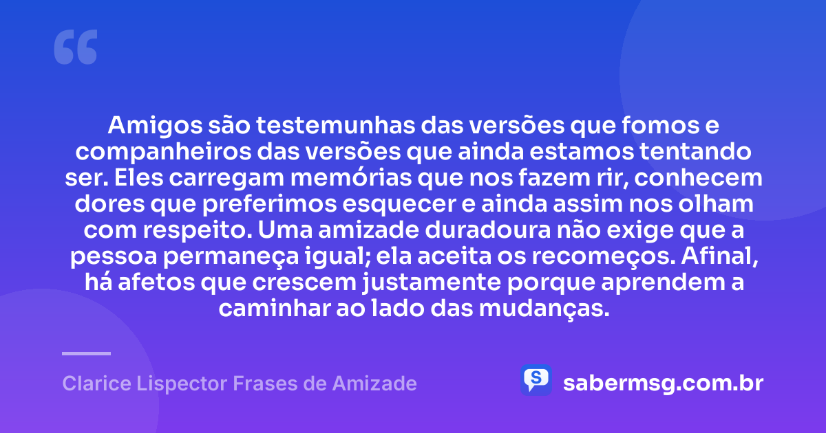 Amigos são testemunhas das versões que fomos e companheiros das versões que ainda estamos tentando ser. Eles carregam memórias que nos fazem rir, conhecem dores que preferimos esquecer e ainda assim nos olham com respeito. Uma amizade duradoura não exige que a pessoa permaneça igual; ela aceita os recomeços. Afinal, há afetos que crescem justamente porque aprendem a caminhar ao lado das mudanças. — Clarice Lispector Frases de Amizade