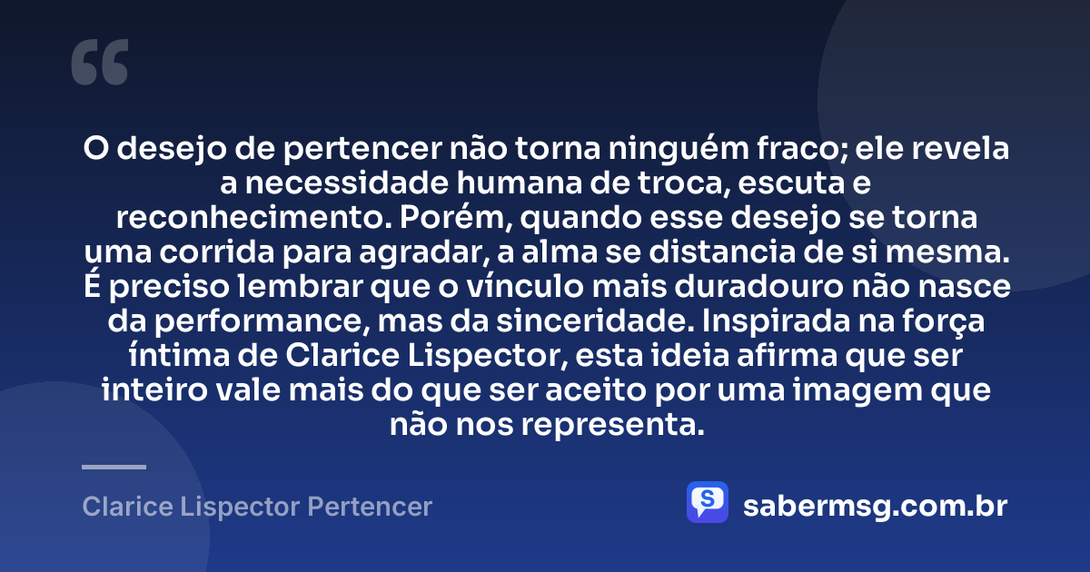 O desejo de pertencer não torna ninguém fraco; ele revela a necessidade humana de troca, escuta e reconhecimento. Porém, quando esse desejo se torna uma corrida para agradar, a alma se distancia de si mesma. É preciso lembrar que o vínculo mais duradouro não nasce da performance, mas da sinceridade. Inspirada na força íntima de Clarice Lispector, esta ideia afirma que ser inteiro vale mais do que ser aceito por uma imagem que não nos representa. — Clarice Lispector Pertencer