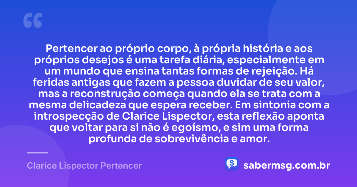 Pertencer ao próprio corpo, à própria história e aos próprios desejos é uma tarefa diária, especialmente em um mundo que ensina tantas formas de rejeição. Há feridas antigas que fazem a pessoa duvidar de seu valor, mas a reconstrução começa quando ela se trata com a mesma delicadeza que espera receber. Em sintonia com a introspecção de Clarice Lispector, esta reflexão aponta que voltar para si não é egoísmo, e sim uma forma profunda de sobrevivência e amor. — Clarice Lispector Pertencer