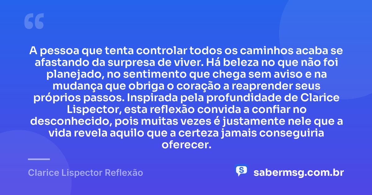 A pessoa que tenta controlar todos os caminhos acaba se afastando da surpresa de viver. Há beleza no que não foi planejado, no sentimento que chega sem aviso e na mudança que obriga o coração a reaprender seus próprios passos. Inspirada pela profundidade de Clarice Lispector, esta reflexão convida a confiar no desconhecido, pois muitas vezes é justamente nele que a vida revela aquilo que a certeza jamais conseguiria oferecer. — Clarice Lispector Reflexão