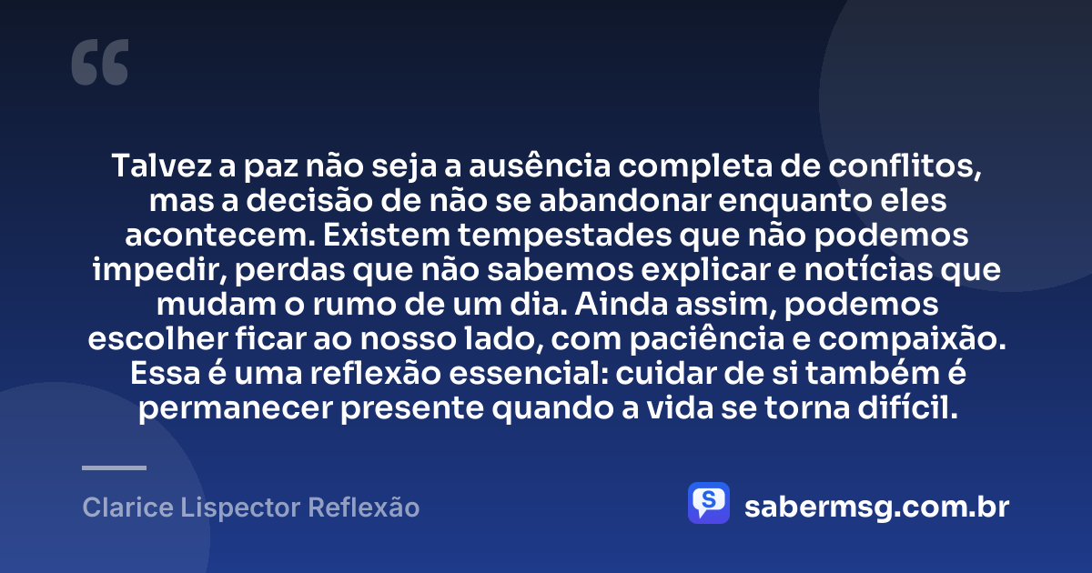 Talvez a paz não seja a ausência completa de conflitos, mas a decisão de não se abandonar enquanto eles acontecem. Existem tempestades que não podemos impedir, perdas que não sabemos explicar e notícias que mudam o rumo de um dia. Ainda assim, podemos escolher ficar ao nosso lado, com paciência e compaixão. Essa é uma reflexão essencial: cuidar de si também é permanecer presente quando a vida se torna difícil. — Clarice Lispector Reflexão