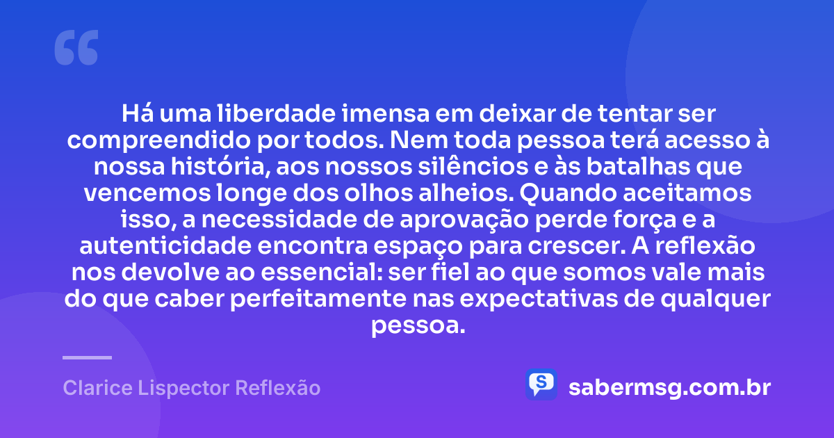Há uma liberdade imensa em deixar de tentar ser compreendido por todos. Nem toda pessoa terá acesso à nossa história, aos nossos silêncios e às batalhas que vencemos longe dos olhos alheios. Quando aceitamos isso, a necessidade de aprovação perde força e a autenticidade encontra espaço para crescer. A reflexão nos devolve ao essencial: ser fiel ao que somos vale mais do que caber perfeitamente nas expectativas de qualquer pessoa. — Clarice Lispector Reflexão
