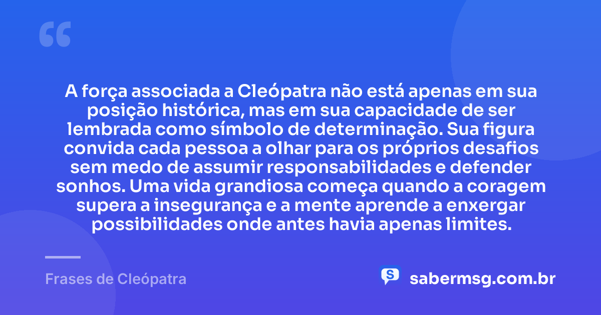 A força associada a Cleópatra não está apenas em sua posição histórica, mas em sua capacidade de ser lembrada como símbolo de determinação. Sua figura convida cada pessoa a olhar para os próprios desafios sem medo de assumir responsabilidades e defender sonhos. Uma vida grandiosa começa quando a coragem supera a insegurança e a mente aprende a enxergar possibilidades onde antes havia apenas limites. — Frases de Cleópatra