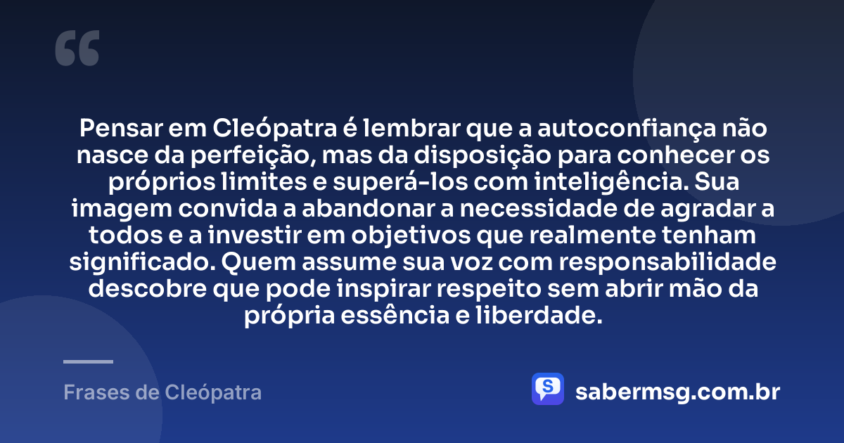 Pensar em Cleópatra é lembrar que a autoconfiança não nasce da perfeição, mas da disposição para conhecer os próprios limites e superá-los com inteligência. Sua imagem convida a abandonar a necessidade de agradar a todos e a investir em objetivos que realmente tenham significado. Quem assume sua voz com responsabilidade descobre que pode inspirar respeito sem abrir mão da própria essência e liberdade. — Frases de Cleópatra