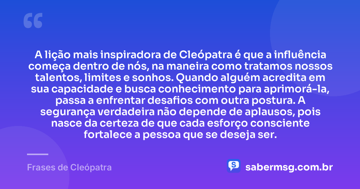 A lição mais inspiradora de Cleópatra é que a influência começa dentro de nós, na maneira como tratamos nossos talentos, limites e sonhos. Quando alguém acredita em sua capacidade e busca conhecimento para aprimorá-la, passa a enfrentar desafios com outra postura. A segurança verdadeira não depende de aplausos, pois nasce da certeza de que cada esforço consciente fortalece a pessoa que se deseja ser. — Frases de Cleópatra