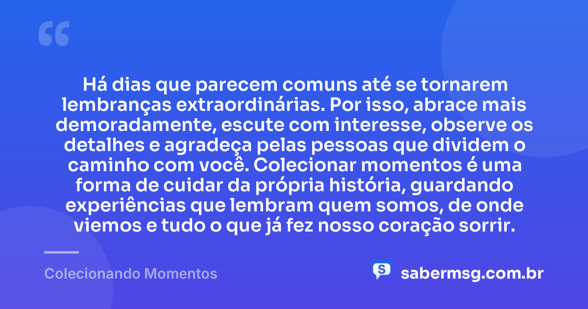Há dias que parecem comuns até se tornarem lembranças extraordinárias. Por isso, abrace mais demoradamente, escute com interesse, observe os detalhes e agradeça pelas pessoas que dividem o caminho com você. Colecionar momentos é uma forma de cuidar da própria história, guardando experiências que lembram quem somos, de onde viemos e tudo o que já fez nosso coração sorrir. — Colecionando Momentos