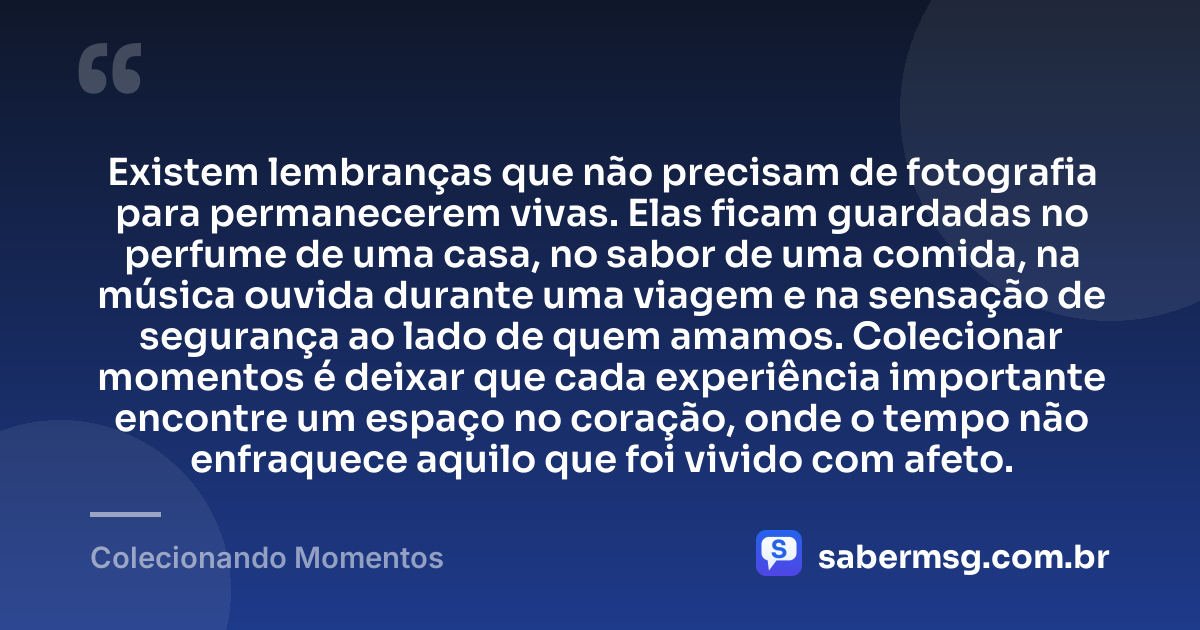 Existem lembranças que não precisam de fotografia para permanecerem vivas. Elas ficam guardadas no perfume de uma casa, no sabor de uma comida, na música ouvida durante uma viagem e na sensação de segurança ao lado de quem amamos. Colecionar momentos é deixar que cada experiência importante encontre um espaço no coração, onde o tempo não enfraquece aquilo que foi vivido com afeto. — Colecionando Momentos