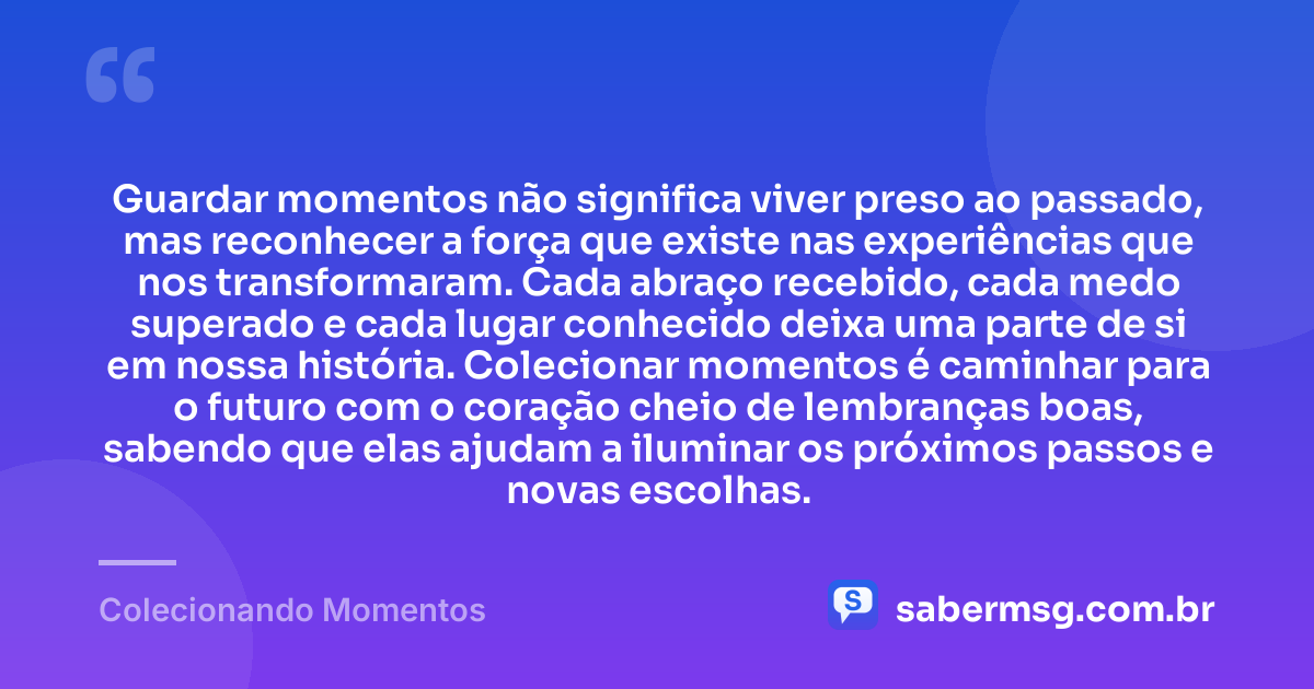 Guardar momentos não significa viver preso ao passado, mas reconhecer a força que existe nas experiências que nos transformaram. Cada abraço recebido, cada medo superado e cada lugar conhecido deixa uma parte de si em nossa história. Colecionar momentos é caminhar para o futuro com o coração cheio de lembranças boas, sabendo que elas ajudam a iluminar os próximos passos e novas escolhas. — Colecionando Momentos