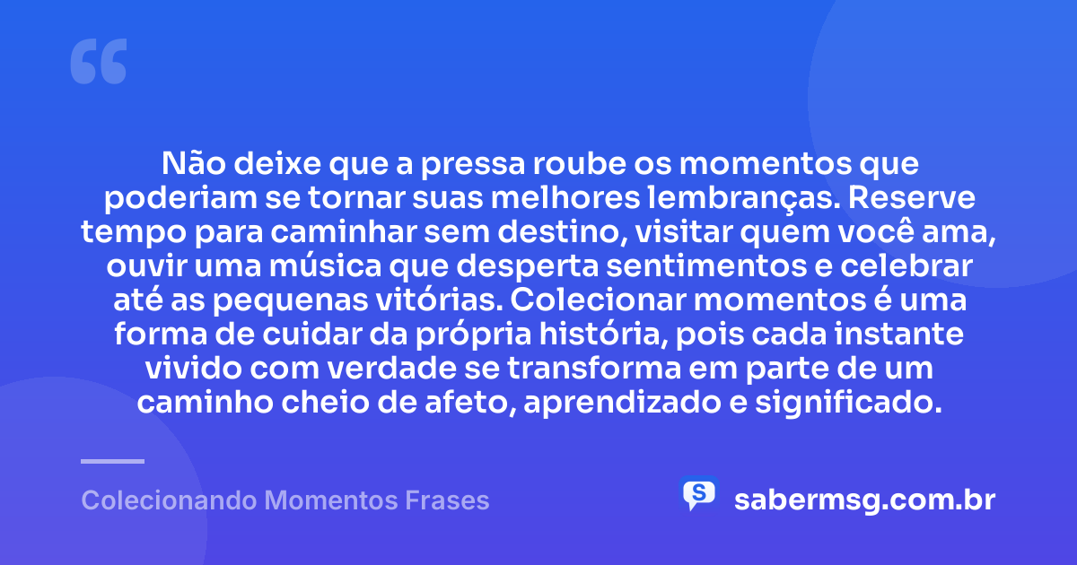 Não deixe que a pressa roube os momentos que poderiam se tornar suas melhores lembranças. Reserve tempo para caminhar sem destino, visitar quem você ama, ouvir uma música que desperta sentimentos e celebrar até as pequenas vitórias. Colecionar momentos é uma forma de cuidar da própria história, pois cada instante vivido com verdade se transforma em parte de um caminho cheio de afeto, aprendizado e significado. — Colecionando Momentos Frases