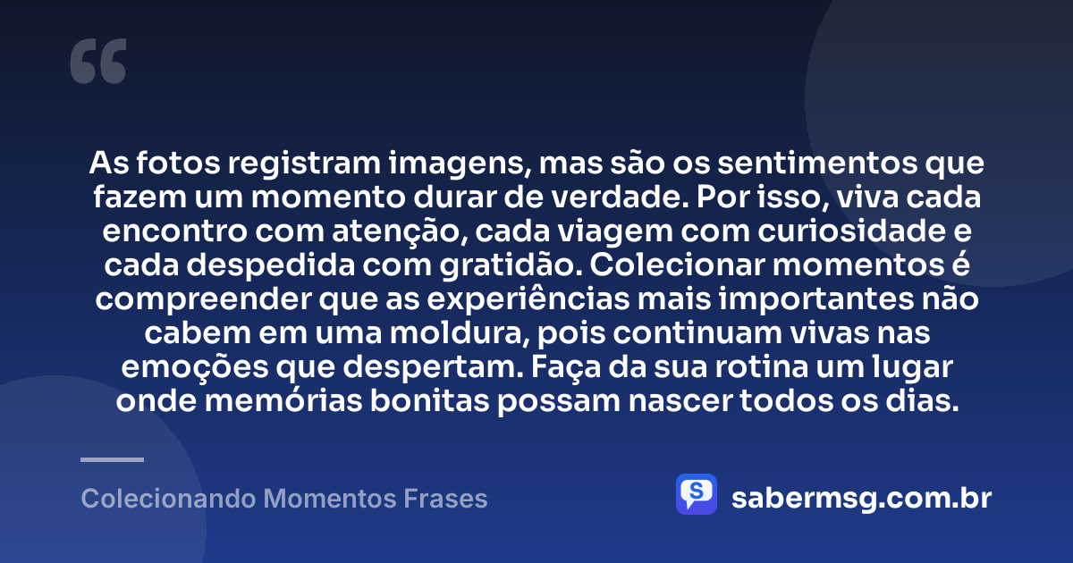 As fotos registram imagens, mas são os sentimentos que fazem um momento durar de verdade. Por isso, viva cada encontro com atenção, cada viagem com curiosidade e cada despedida com gratidão. Colecionar momentos é compreender que as experiências mais importantes não cabem em uma moldura, pois continuam vivas nas emoções que despertam. Faça da sua rotina um lugar onde memórias bonitas possam nascer todos os dias. — Colecionando Momentos Frases